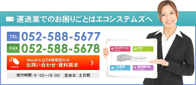 運送業でのお困りごとはエコシステムズへ TEL 052-588-5677 FAX 052-588-5678 CLICK Webからは24時間受付中 お問い合わせ・資料請求 受付時間：9：00～18：00 　定休日：土日祝 カスタマイズ