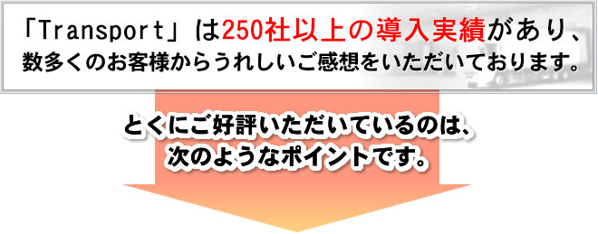 Transport」は250社以上の導入実績があり、数多くのお客様からうれしいご感想をいただいております。 とくにご好評いただいているのは、次のようなポイントです。