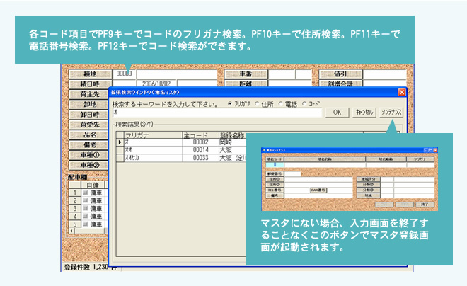 各コード項目でPF9キーでコードのフリガナ検索。PF10キーで住所検索。PF11キーで電話番号検索。PF12キーでコード検索ができます。 マスタにない場合、入力画面を終了することなくこのボタンでマスタ登録画面が起動されます。